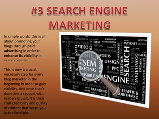 In simple words, this is all
about promoting your
blogs through paid
advertising in order to
enhance its visibility in
search results.
This is now a crucial,
necessary step for every
blog marketer in the
beginning in order to gain
visibility. And once that’s
done and a rapport with
readers is built, it is then
your credibility and quality
of content that keeps you
in the limelight.
 