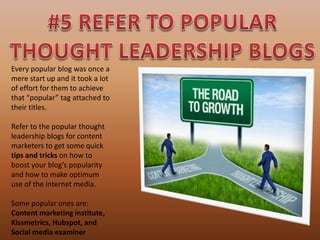 Every popular blog was once a
mere start up and it took a lot
of effort for them to achieve
that “popular” tag attached to
their titles.
Refer to the popular thought
leadership blogs for content
marketers to get some quick
tips and tricks on how to
boost your blog’s popularity
and how to make optimum
use of the internet media.
Some popular ones are:
Content marketing institute,
Kissmetrics, Hubspot, and
Social media examiner
 