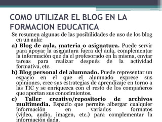 COMO UTILIZAR EL BLOG EN LA
FORMACION EDUCATICA

Se resumen algunas de las posibilidades de uso de los blog
en un aula:
a) Blog de aula, materia o asignatura. Puede servir
para apoyar la asignatura fuera del aula, complementar
la información que da el profesorado en la misma, enviar
tareas para realizar después de la actividad
formativa, etc.
b) Blog personal del alumnado. Puede representar un
espacio en el que el alumnado exprese sus
opiniones, cree sus estrategias de aprendizaje en torno a
las TIC y se enriquezca con el resto de los compañeros
que aportan sus conocimientos.
c) Taller creativo/repositorio de archivos
multimedia. Espacio que permite albergar cualquier
información
en
variados
formatos
(vídeo, audio, imagen, etc.) para complementar la
información dada.

 