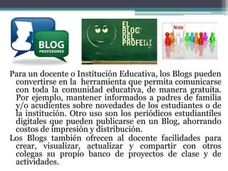 Para un docente o Institución Educativa, los Blogs pueden
convertirse en la herramienta que permita comunicarse
con toda la comunidad educativa, de manera gratuita.
Por ejemplo, mantener informados a padres de familia
y/o acudientes sobre novedades de los estudiantes o de
la institución. Otro uso son los periódicos estudiantiles
digitales que pueden publicarse en un Blog, ahorrando
costos de impresión y distribución.
Los Blogs también ofrecen al docente facilidades para
crear, visualizar, actualizar y compartir con otros
colegas su propio banco de proyectos de clase y de
actividades.

 