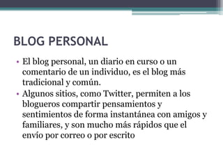 BLOG PERSONAL
• El blog personal, un diario en curso o un
comentario de un individuo, es el blog más
tradicional y común.
• Algunos sitios, como Twitter, permiten a los
blogueros compartir pensamientos y
sentimientos de forma instantánea con amigos y
familiares, y son mucho más rápidos que el
envío por correo o por escrito

 