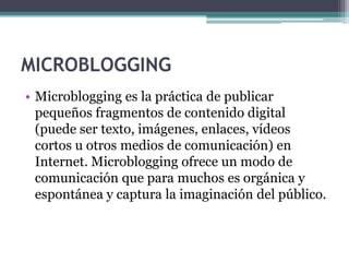MICROBLOGGING
• Microblogging es la práctica de publicar
pequeños fragmentos de contenido digital
(puede ser texto, imágenes, enlaces, vídeos
cortos u otros medios de comunicación) en
Internet. Microblogging ofrece un modo de
comunicación que para muchos es orgánica y
espontánea y captura la imaginación del público.

 