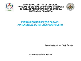 UNIVERSIDAD CENTRAL DE VENEZUELA
FACULTAD DE CIENCIAS ECONÓMICAS Y SOCIALES
ESCUELA DE ADMINISTRACIÓN Y CONTADURÍA
MATEMÁTICA FINANCIERA
EJERCICIOS RESUELTOS PARA EL
APRENDIZAJE DE INTERÉS COMPUESTO
Ciudad Universitaria, Mayo 2015
Material elaborado por Yordy Paredes
 