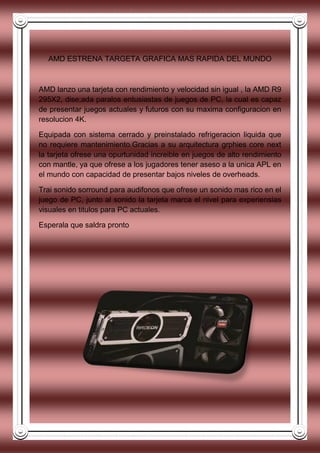 AMD ESTRENA TARGETA GRAFICA MAS RAPIDA DEL MUNDO
AMD lanzo una tarjeta con rendimiento y velocidad sin igual , la AMD R9
295X2, dise;ada paralos entusiastas de juegos de PC, la cual es capaz
de presentar juegos actuales y futuros con su maxima configuracion en
resolucion 4K.
Equipada con sistema cerrado y preinstalado refrigeracion liquida que
no requiere mantenimiento.Gracias a su arquitectura grphies core next
la tarjeta ofrese una opurtunidad increible en juegos de alto rendimiento
con mantle, ya que ofrese a los jugadores tener aseso a la unica APL en
el mundo con capacidad de presentar bajos niveles de overheads.
Trai sonido sorround para audifonos que ofrese un sonido mas rico en el
juego de PC, junto al sonido la tarjeta marca el nivel para experiensias
visuales en titulos para PC actuales.
Esperala que saldra pronto
 