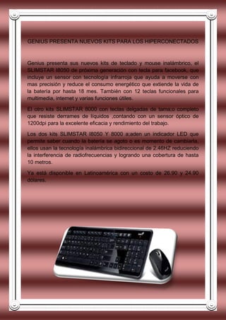 GENIUS PRESENTA NUEVOS KITS PARA LOS HIPERCONECTADOS
Genius presenta sus nuevos kits de teclado y mouse inalámbrico, el
SLIMSTAR I8050 de próxima generación con tecla para facebook, que
incluye un sensor con tecnología infrarroja que ayuda a moverse con
mas precisión y reduce el consumo energético que extiende la vida de
la batería por hasta 18 mes. También con 12 teclas funcionales para
multimedia, internet y varias funciones útiles.
El otro kits SLIMSTAR 8000 con teclas delgadas de tama;o completo
que resiste derrames de líquidos ,contando con un sensor óptico de
1200dpi para la excelente eficacia y rendimiento del trabajo.
Los dos kits SLIMSTAR I8050 Y 8000 a;aden un indicador LED que
permite saber cuando la batería se agoto o es momento de cambiarla,
ellos usan la tecnología inalámbrica bidireccional de 2.46HZ reduciendo
la interferencia de radiofrecuencias y logrando una cobertura de hasta
10 metros.
Ya está disponible en Latinoamérica con un costo de 26.90 y 24.90
dólares.
 