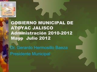 GOBIERNO MUNICIPAL DE
ATOYAC JALISCO
Administración 2010-2012
Mayo Julio 2012

Dr. Gerardo Hermosillo Baeza
Presidente Municipal
 