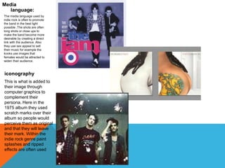 Media 
language: 
The media language used by 
indie rock is often to promote 
the band in the best light 
possible .The shots are often 
long shots or close ups to 
make the band become more 
desirable by creating a direct 
link with the audience. Also 
they use sex appeal to sell 
their music for example the 
kooks use images that 
females would be attracted to 
widen their audience. 
iconography 
This is what is added to 
their image through 
computer graphics to 
complement their 
persona. Here in the 
1975 album they used 
scratch marks over their 
album so people would 
perceive them as original 
and that they will leave 
their mark. Within the 
indie rock genre paint 
splashes and ripped 
effects are often used 
 