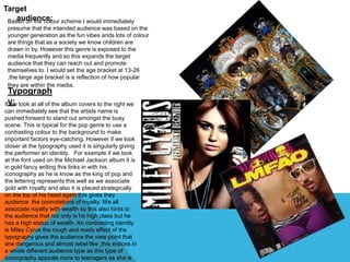 Target 
audience: Based on the colour scheme I would immediately 
presume that the intended audience was based on the 
younger generation as the fun vibes ands lots of colour 
are things that as a society we know children are 
drawn in by. However this genre is exposed to the 
media frequently and so this expands the target 
audience that they can reach out and promote 
themselves to. I would set the age bracket at 13-26 
,the large age bracket is a reflection of how popular 
they are within the media. 
Typograph 
Ify w:e look at all of the album covers to the right we 
can immediately see that the artists name is 
pushed forward to stand out amongst the busy 
scene. This is typical for the pop genre to use a 
contrasting colour to the background to make 
important factors eye-catching. However if we look 
closer at the typography used it is singularly giving 
the performer an identity. For example if we look 
at the font used on the Michael Jackson album it is 
in gold fancy writing this links in with his 
iconography as he is know as the king of pop and 
the lettering represents this well as we associate 
gold with royalty and also it is placed strategically 
on the top of his head again this gives they 
audience the connotations of royalty. We all 
associate royalty with wealth so this also hints to 
the audience that not only is he high class but he 
has a high status of wealth. An contrasting identity 
is Miley Cyrus the rough and ready effect of the 
typography gives the audience the view point that 
she dangerous and almost rebel like ,this entices in 
a whole different audience type as this type of 
iconography appeals more to teenagers as she is 
 