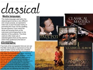 Media language: 
The media language used within the 
classical genre serves a very different 
and unique purpose ,as opposed to 
indie rock or pop it focuses mainly on 
promoting the music not the upselling 
the star persona .If you notice the 
shots are focusing more on the 
instrument and bringing them to the 
attention of the audience. The shots 
used are often close ups or 
wide/elongated shots as they want to 
inform their audience to the best of 
their capabilities. 
Iconography: 
If we look at the iconography here we can see 
that little individuality is expressed as they all 
seam to follow suit by having very simplistic 
and plain lay out this gives the connotations of 
high class and sophistication again reaching 
out to their target audience. However I did find 
a album cover that seamed to clash against 
the normative iconography and conceptual 
norms as it had its own identity, it is the one in 
the centre of my photographs, It uses fire 
swirling around the instrument giving the 
impression that they are fierce competitors 
and they are not following the rules of the 
genre. 
 