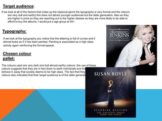 Target audience: 
If we look at all of the factors that make up the classical genre the typography is very formal and the colours 
are very dull and earthy this does not attract younger audiences but the older generation. Also as they 
are higher in price so they are reaching out to the higher classes as they are more likely to be able to 
afford to buy the albums. I would put a age group at 40+. 
Typography: 
If we look at the typography you notice that the lettering is full of curves and it 
almost looks as if it has been painted. Painting is associated as a high class 
activity again reinforcing the formal appeal. 
Chosen colour 
pallet: 
The colours used are very dark and dull almost earthy colours ,the use of these 
colours suggests that they are in fact down to earth individuals and that they 
behave in away that society deems to be high class. The fact that they use dull 
colours also indicated that their target audience is of the older generation. 
