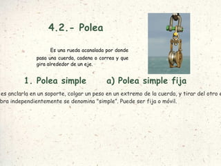 4.2.- Polea Es una rueda acanalada por donde pasa una cuerda, cadena o correa y que gira alrededor de un eje. a) Polea simple fija La manera más sencilla de utilizar una polea es anclarla en un soporte, colgar un peso en un extremo de la cuerda, y tirar del otro extremo para levantar el peso. A esta configuración se le llama  polea simple fija . 1. Polea simple Cuando la polea obra independientemente se denomina "simple”. Puede ser fija o móvil.  
