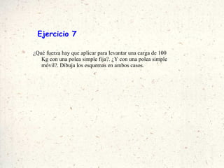 Ejercicio 7 ¿Qué fuerza hay que aplicar para levantar una carga de 100 Kg con una polea simple fija?. ¿Y con una polea simple móvil?. Dibuja los esquemas en ambos casos. 