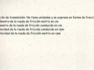 Siendo:  i =  relación de transmisión. No tiene unidades y se expresa en forma de fracción. Dm = Diámetro de la rueda de fricción motriz en cm Dc = Diámetro de la rueda de fricción conducida en cm Nc = Velocidad de la rueda de fricción conducida en rpm Nm = Velocidad de la rueda de fricción motriz en rpm 