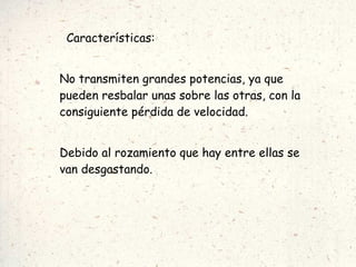 Características: No transmiten grandes potencias, ya que pueden resbalar unas sobre las otras, con la consiguiente pérdida de velocidad. Debido al rozamiento que hay entre ellas se van desgastando. 