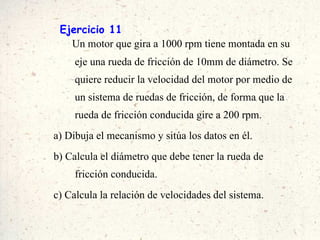 Ejercicio 11 Un motor que gira a 1000 rpm tiene montada en su eje una rueda de fricción de 10mm de diámetro. Se quiere reducir la velocidad del motor por medio de un sistema de ruedas de fricción, de forma que la rueda de fricción conducida gire a 200 rpm.  a) Dibuja el mecanismo y sitúa los datos en él. b) Calcula el diámetro que debe tener la rueda de fricción conducida. c) Calcula la relación de velocidades del sistema. 