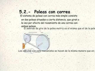 5.2.-  Poleas con correa El sistema de poleas con correa más simple consiste en dos poleas situadas a cierta distancia, que giran a la vez por efecto del rozamiento de una correa con ambas poleas.   El sentido de giro de la polea motriz es el mismo que el de la polea conducida. Los cálculos con este mecanismo se hacen de la misma manera que en el caso anterior. 