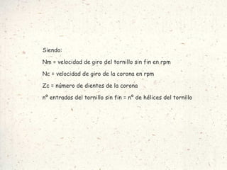 Siendo: Nm = velocidad de giro del tornillo sin fin en rpm Nc = velocidad de giro de la corona en rpm Zc = número de dientes de la corona nº entradas del tornillo sin fin = nº de hélices del tornillo   