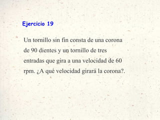 Ejercicio 19 Un tornillo sin fin consta de una corona de 90 dientes y un tornillo de tres entradas que gira a una velocidad de 60 rpm. ¿A qué velocidad girará la corona?. 