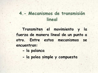 4.- Mecanismos de transmisión lineal Transmiten el movimiento y la fuerza de manera lineal de un punto a otro. Entre estos mecanismos se encuentran: - la palanca  - la polea simple y compuesta 
