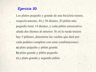 Ejercicio 20 Los platos pequeño y grande de una bicicleta tienen, respectivamente, 44 y 56 dientes. El piñón más pequeño tiene 14 dientes, y cada piñón consecutivo añade dos dientes al anterior. Si en la rueda trasera hay 5 piñones, determina las vueltas que dará por cada pedaleo completo con estas combinaciones: a)  plato pequeño y piñón grande b)  plato grande y piñón pequeño c)  y plato grande y segundo piñón 