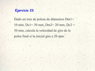 Ejercicio 23 Dado un tren de poleas de diámetros Dm1= 10 mm, Dc1= 30 mm, Dm2= 20 mm, Dc2 = 50 mm, calcula la velocidad de giro de la polea final si la inicial gira a 20 rpm. 