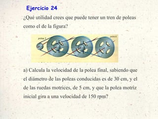Ejercicio 24 ¿Qué utilidad crees que puede tener un tren de poleas como el de la figura? a) Calcula la velocidad de la polea final, sabiendo que el diámetro de las poleas conducidas es de 30 cm, y el de las ruedas motrices, de 5 cm, y que la polea motriz inicial gira a una velocidad de 150 rpm? 