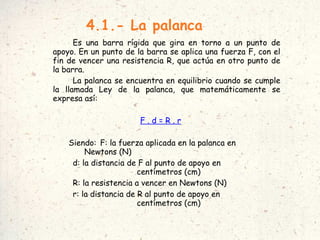 4.1.- La palanca Es una barra rígida que gira en torno a un punto de apoyo. En un punto de la barra se aplica una fuerza F, con el fin de vencer una resistencia R, que actúa en otro punto de la barra. La palanca se encuentra en equilibrio cuando se cumple la llamada Ley de la palanca, que matemáticamente se expresa así: F . d = R . r Siendo:  F: la fuerza aplicada en la palanca en  Newtons (N)‏ d: la distancia de F al punto de apoyo en  centímetros (cm)‏ R: la resistencia a vencer en Newtons (N)‏ r: la distancia de R al punto de apoyo en  centímetros (cm)‏ 