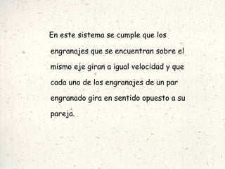 En este sistema se cumple que los engranajes que se encuentran sobre el mismo eje giran a igual velocidad y que cada uno de los engranajes de un par engranado gira en sentido opuesto a su pareja. 