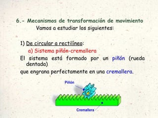 6.- Mecanismos de transformación de movimiento Vamos a estudiar los siguientes: 1)  De circular a rectilíneo :  a) Sistema piñón-cremallera El sistema está formado por un  piñón  (rueda dentada) que engrana perfectamente en una  cremallera . 