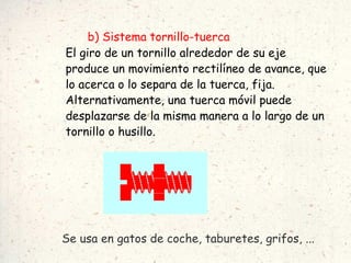 b) Sistema tornillo-tuerca El giro de un tornillo alrededor de su eje produce un movimiento rectilíneo de avance, que lo acerca o lo separa de la tuerca, fija. Alternativamente, una tuerca móvil puede desplazarse de la misma manera a lo largo de un tornillo o husillo. Se usa en gatos de coche, taburetes, grifos, ... 
