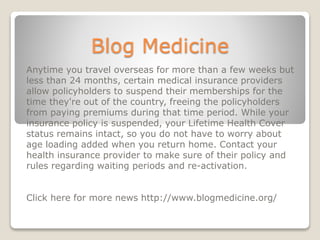 Blog Medicine
Anytime you travel overseas for more than a few weeks but
less than 24 months, certain medical insurance providers
allow policyholders to suspend their memberships for the
time they're out of the country, freeing the policyholders
from paying premiums during that time period. While your
insurance policy is suspended, your Lifetime Health Cover
status remains intact, so you do not have to worry about
age loading added when you return home. Contact your
health insurance provider to make sure of their policy and
rules regarding waiting periods and re-activation.
Click here for more news http://www.blogmedicine.org/
 