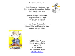 O menino maluquinho    O menino gostava de soltar pipaSeus amigos diziam que iam ajudá-loMas perdiam sua pipa. Seu pai dizia para não deixarNinguém soltar sua pipaEle é quem ia ensinar. Ao chegar do trabalhoSeu pai foi ensiná-lo a soltar pipaOs dois ficaram felizes.E.B.M. Batista PereiraNome: Matheus LeiteTurma: 63Profª: ZeneideDisciplina: PortuguêsData:06/04/2011 