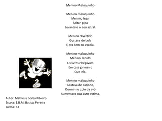 Menino Maluquinho Menino maluquinhoMenino legal Soltar pipaLevantava o seu astral. Menino divertidoGostava de bolaE era bem na escola. Menino maluquinhoMenino rápidoOs livros chegavamEm casa primeiroQue ele. Menino maluquinhoGostava de carinho,Dormir no colo da avóAumentava sua auto-estima.Autor: Matheus Borba RibeiroEscola: E.B.M. Batista PereiraTurma: 61