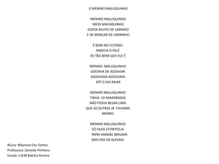  O MENINO MALUQUINHO MENINO MALUQUINHO MEIO MACAQUINHO  GOSTA MUITO DE CARINHO E DE BRINCAR DE CARRINHO É BOM NO FUTEBOLPARECIA O PELÉ DE TÃO BOM QUE ELE ÉMENINO  MALUQUINHOGOSTAVA DE ASSOVIARASSOVIAVA ASSOVIAVA ATÉ O DIA RAIAR MENINO MALUQUINHOTINHA  10 NAMORADASNÃO PODIA BEIJAR UMA QUE AS OUTRAS JÁ  FICAVAMBRABASMENINO MALUQUINHO   SÓ FAZIA ESTREPOLIA    PAPAI MAMÃE BRIGAVA                       MAS ERA SÓ ALEGRIA  Aluna: Maynara Dos SantosProfessora: Zeneide PinheiroEscola: E.B.M Batista Pereira    