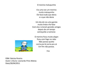 O menino maluquinho Era uma vez um meninomuito maluquinho Ele fazia tudo que devia e o que não devia Um dia ele viu uma garotamuito linda e foi falarCom ela e viraram grandes amigosdepois de um tempo começarão a namorar. O menino ficou muito alegre ficou com fogo no raboNão parava quieto corria pra lá corria pra cáEm fim não parava. Fim  EBM. Batista PereiraAutor e Aluno: Leonardo Pires MatiasData/28/04/2011