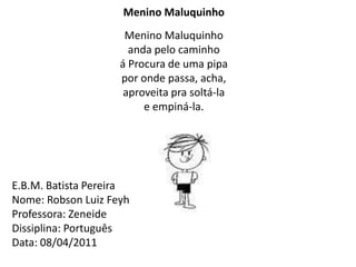 Menino Maluquinho Menino Maluquinhoanda pelo caminhoá Procura de uma pipapor onde passa, acha,aproveita pra soltá-lae empiná-la.E.B.M. Batista Pereira Nome: Robson Luiz FeyhProfessora: ZeneideDissiplina: PortuguêsData: 08/04/2011 