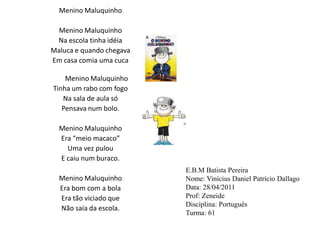Menino Maluquinho Menino Maluquinho Na escola tinha idéiaMaluca e quando chegava Em casa comia uma cucaMenino MaluquinhoTinha um rabo com fogo Na sala de aula só Pensava num bolo.     Menino MaluquinhoEra “meio macaco” Uma vez pulouE caiu num buraco. Menino MaluquinhoEra bom com a bola Era tão viciado que Não saía da escola. E.B.M Batista PereiraNome: Vinícius Daniel Patrício DallagoData: 28/04/2011Prof: ZeneideDisciplina: PortuguêsTurma: 61 