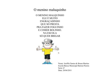 O menino maluquinhoO MENINO MALQUINHO ELE É MUITO ENGRAÇADINHO QUE SÓ PRESTA PRA FAZER FOGUINHOE COMER BOLINHO.NA ESCOLA SÓ QUER BRIGARNome: Jeniffer Santos & Bruna MartinsEscola Básica Municipal Batista PereiraSerie: 6ºData: 20/04​/2011