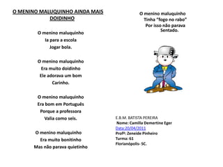 O MENINO MALUQUINHO AINDA MAIS DOIDINHO     O menino maluquinho      Ia para a escola     Jogar bola.     O menino maluquinho     Era muito doidinho     Ele adorava um bom      Carinho.      O menino maluquinho      Era bom em Português      Porque a professora     Valia como seis.  O menino maluquinho     Era muito bonitinho     Mas não parava quietinhoO menino maluquinho     Tinha “fogo no rabo”     Por isso não parava     Sentado.E.B.M. BATISTA PEREIRANome: Camilla DemertineEgerData:20/04/2011Profª: Zeneide Pinheiro Turma: 61Florianópolis- SC.              