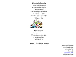 O Menino MaluquinhoO Menino maluquinhoGostava de soltar pipaDe fazer amigosEle também gostava de lerEle gostava de cantar  Inventar coisas do mundoSoltava o risoNo dia seguinteComeçou a namorarEle contou a seus amigosE ficou muito felizPARA SEMPRE ESPERO QUE GOSTE DO POEMA!E.B.M  Batista PereiraProfessora: ZeneideNome: João VitorTurma: 63data: 07/04/2011Disciplina: Português