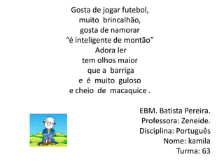 Gosta de jogar futebol,muito  brincalhão,gosta de namorar“é inteligente de montão” Adora lertem olhos maior  que a  barrigae  é  muito  gulosoe cheio  de  macaquice .EBM. Batista Pereira. Professora: Zeneide.  Disciplina: PortuguêsNome: kamilaTurma: 63 