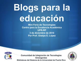 Blogs para la educación  Mini Feria de Tecnologías  Centro para la Excelencia Académica UPR-RP 3 de diciembre de 2010  Por Prof. Gladys E. López  Comunidad de Integración de Tecnologías Emergentes Bibliotecas del Sistema de la Universidad de Puerto Rico 