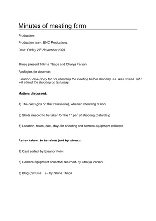 Minutes of meeting form
Production:

Production team: ENC Productionz

Date: Friday 20th November 2009



Those present: Nilima Thapa and Chaiya Varsani

Apologies for absence:

Eleanor Folivi- Sorry for not attending the meeting before shooting, as I was unwell, but I
will attend the shooting on Saturday.


Matters discussed:


1) The cast (girls on the train scene), whether attending or not?


2) Shots needed to be taken for the 1st part of shooting (Saturday)


3) Location, hours, cast, days for shooting and camera equipment collected



Action taken / to be taken (and by whom):


1) Cast sorted- by Eleanor Folivi


2) Camera equipment collected/ returned- by Chaiya Varsani


3) Blog (pictures…) – by NIlima Thapa
 