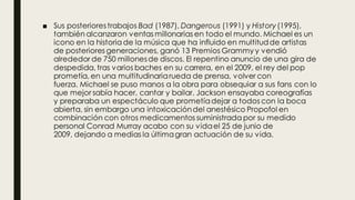 ■ Sus posteriorestrabajos Bad (1987), Dangerous (1991) y History(1995),
también alcanzaron ventas millonarias en todo el mundo. Michael es un
icono en la historia de la música que ha influido en multitudde artistas
de posteriores generaciones, ganó 13 Premios Grammy y vendió
alrededor de 750 millonesde discos. El repentino anuncio de una gira de
despedida, tras varios baches en su carrera, en el 2009, el rey del pop
prometía, en una multitudinariarueda de prensa, volver con
fuerza. Michael se puso manos a la obra para obsequiar a sus fans con lo
que mejor sabía hacer, cantar y bailar. Jackson ensayaba coreografías
y preparaba un espectáculo que prometíadejar a todos con la boca
abierta, sin embargo una intoxicacióndel anestésico Propofol en
combinación con otros medicamentos suministrada por su medido
personal Conrad Murray acabo con su vidael 25 de junio de
2009, dejando a medias la últimagran actuación de su vida.
 