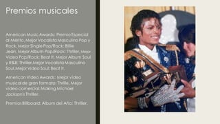 Premios musicales
American MusicAwards: Premio Especial
al Mérito, Mejor VocalistaMasculino Pop y
Rock, Mejor Single Pop/Rock: Billie
Jean, Mejor Album Pop/Rock: Thriller, Mejor
Video Pop/Rock: Beat It, Mejor Album Soul
y R&B: Thriller,Mejor VocalistaMasculino
Soul,Mejor Video Soul: Beat It.
American Video Awards: Mejor video
musical de gran formato: Thrille, Mejor
video comercial:Making Michael
Jackson's Thriller.
Premios Billboard: Album del Año: Thriller.
 