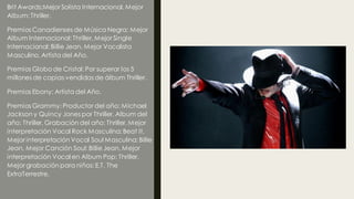 Brit Awards:Mejor Solista Internacional, Mejor
Album: Thriller.
Premios Canadienses de Música Negra: Mejor
Album Internacional: Thriller, Mejor Single
Internacional: Billie Jean, Mejor Vocalista
Masculino, Artista del Año.
Premios Globo de Cristal: Por superar los 5
millones de copias vendidas de álbum Thriller.
Premios Ebony: Artista del Año.
Premios Grammy: Productor del año: Michael
Jackson y Quincy Jones por Thriller, Album del
año: Thriller, Grabación del año: Thriller, Mejor
interpretación Vocal Rock Masculina: Beat It,
Mejor interpretación Vocal Soul Masculina: Billie
Jean, Mejor Canción Soul: Billie Jean, Mejor
interpretación Vocal en Album Pop: Thriller,
Mejor grabación para niños: E.T. The
ExtraTerrestre.
 