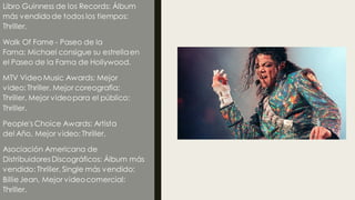 Libro Guinness de los Records: Álbum
más vendido de todos los tiempos:
Thriller.
Walk Of Fame - Paseo de la
Fama: Michael consigue su estrellaen
el Paseo de la Fama de Hollywood.
MTV Video Music Awards: Mejor
video: Thriller, Mejor coreografía:
Thriller, Mejor videopara el público:
Thriller.
People's Choice Awards: Artista
del Año, Mejor video: Thriller.
Asociación Americana de
DistribuidoresDiscográficos: Álbum más
vendido: Thriller, Single más vendido:
BillieJean, Mejor videocomercial:
Thriller.
 