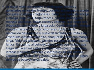 • La mujer viste con painers o verdugados anchos y
aplastados en los dos frentes, corpiño acorsetado y escote
con gasas o encajes. Polonesas, batas con cuello de encaje
y manga larga. En el traje francés, corpiño puntiagudo,
mangas abolladas, faldas rectas y abiertas, que luego son
drapeadas con polizón y larga cola. Cuello doblado, mangas
tirantes hasta el codo con chorreras. Junto con la
revolución desaparece el vuelo de la falda y se imita a las
vestiduras clásicas: talle alto, chaquetilla corta con manga
larga, falda con pliegues, grandes escotes, chales y guantes
largos. En cuanto al peinado, hacia atrás con rizados que
luego se hacen más altos y voluminosos con tirabuzones,
lazadas y plumas. Bonetes y sombreros de alas anchas.
Zapatos con tacón alto y punta estrecha, y luego de algún
tiempo se pasaron a los bajos.
 