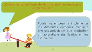 ¿Qué aspectos del Currículo Nacional podrían empezar a
implementar?
Podríamos empezar a implementar
los diferentes enfoques mediante
diversas actividades que producirán
un aprendizaje significativo en los
estudiantes.
 
