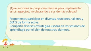 ¿Qué acciones se proponen realizar para implementar
estos aspectos, involucrando a sus demás colegas?
Proponemos participar en diversas reuniones, talleres y
GIA´S de forma activa.
Compartir diversas estrategias usadas en las sesiones de
aprendizaje por el bien de nuestros alumnos.
 